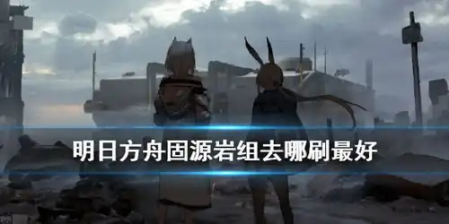  明日方舟固源岩组哪里刷好明日方舟固源岩组哪关掉率高游侠手游